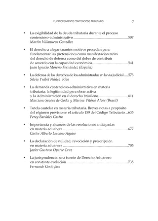 el procedimiento contencioso tributario 7
•	 La exigibilidad de la deuda tributaria durante el proceso
	contencioso-administrativo...............................................................507
Martin Villanueva González
•	 El derecho a alegar cuantos motivos procedan para
	 fundamentar las pretensiones como manifestación tanto
	 del derecho de defensa como del deber de contribuir
	 de acuerdo con la capacidad económica..........................................541
Juan Ignacio Moreno Fernández (España)
•	 La defensa de los derechos de los administrados en la vía judicial......573
Silvia Ysabel Núñez Riva
•	 La demanda contencioso-administrativa en materia
	 tributaria: la legitimidad para obrar activa
	 y la Administración en el derecho brasileño...................................611
Marciano Seabra de Godoi y Marina Vitório Alves (Brasil)
•	 Tutela cautelar en materia tributaria. Breves notas a propósito
	 del régimen previsto en el artículo 159 del Código Tributario....635
Percy Bardales Castro
•	 Importancia y alcances de las resoluciones anticipadas
	 en materia aduanera...........................................................................677
Carlos Alberto Lescano Aquise
•	 La declaración de nulidad, revocación y prescripción
	 en materia aduanera...........................................................................705
Javier Gustavo Oyarse Cruz
•	 La jurisprudencia: una fuente de Derecho Aduanero
	 en constante evolución.......................................................................735
Fernando Cosio Jara
 