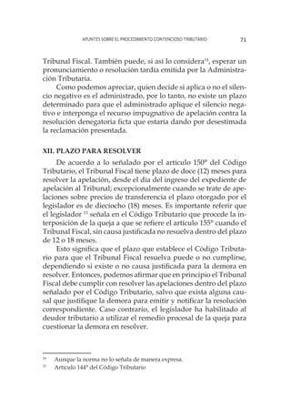 Apuntes sobre el Procedimiento Contencioso Tributario 71
Tribunal Fiscal. También puede, si así lo considera14
, esperar un
pronunciamiento o resolución tardía emitida por la Administra-
ción Tributaria.
Como podemos apreciar, quien decide si aplica o no el silen-
cio negativo es el administrado, por lo tanto, no existe un plazo
determinado para que el administrado aplique el silencio nega-
tivo e interponga el recurso impugnativo de apelación contra la
resolución denegatoria ficta que estaría dando por desestimada
la reclamación presentada.
XII. 	Plazo para resolver
De acuerdo a lo señalado por el artículo 150° del Código
Tributario, el Tribunal Fiscal tiene plazo de doce (12) meses para
resolver la apelación, desde el día del ingreso del expediente de
apelación al Tribunal; excepcionalmente cuando se trate de ape-
laciones sobre precios de transferencia el plazo otorgado por el
legislador es de dieciocho (18) meses. Es importante referir que
el legislador 15
señala en el Código Tributario que procede la in-
terposición de la queja a que se refiere el artículo 155° cuando el
Tribunal Fiscal, sin causa justificada no resuelva dentro del plazo
de 12 o 18 meses.
Esto significa que el plazo que establece el Código Tributa-
rio para que el Tribunal Fiscal resuelva puede o no cumplirse,
dependiendo si existe o no causa justificada para la demora en
resolver. Entonces, podemos afirmar que en principio el Tribunal
Fiscal debe cumplir con resolver las apelaciones dentro del plazo
señalado por el Código Tributario, salvo que exista alguna cau-
sal que justifique la demora para emitir y notificar la resolución
correspondiente. Caso contrario, el legislador ha habilitado al
deudor tributario a utilizar el remedio procesal de la queja para
cuestionar la demora en resolver.
14
	 Aunque la norma no lo señala de manera expresa.
15
	 Artículo 144° del Código Tributario
 