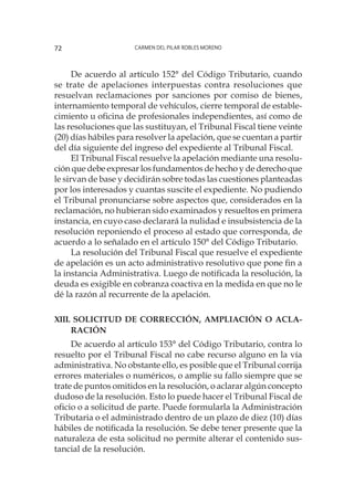 Carmen del Pilar Robles Moreno72
De acuerdo al artículo 152° del Código Tributario, cuando
se trate de apelaciones interpuestas contra resoluciones que
resuelvan reclamaciones por sanciones por comiso de bienes,
internamiento temporal de vehículos, cierre temporal de estable-
cimiento u oficina de profesionales independientes, así como de
las resoluciones que las sustituyan, el Tribunal Fiscal tiene veinte
(20) días hábiles para resolver la apelación, que se cuentan a partir
del día siguiente del ingreso del expediente al Tribunal Fiscal.
El Tribunal Fiscal resuelve la apelación mediante una resolu-
ción que debe expresar los fundamentos de hecho y de derecho que
le sirvan de base y decidirán sobre todas las cuestiones planteadas
por los interesados y cuantas suscite el expediente. No pudiendo
el Tribunal pronunciarse sobre aspectos que, considerados en la
reclamación, no hubieran sido examinados y resueltos en primera
instancia, en cuyo caso declarará la nulidad e insubsistencia de la
resolución reponiendo el proceso al estado que corresponda, de
acuerdo a lo señalado en el artículo 150° del Código Tributario.
La resolución del Tribunal Fiscal que resuelve el expediente
de apelación es un acto administrativo resolutivo que pone fin a
la instancia Administrativa. Luego de notificada la resolución, la
deuda es exigible en cobranza coactiva en la medida en que no le
dé la razón al recurrente de la apelación.
XIII. Solicitud de corrección, ampliación o acla-
ración
De acuerdo al artículo 153° del Código Tributario, contra lo
resuelto por el Tribunal Fiscal no cabe recurso alguno en la vía
administrativa. No obstante ello, es posible que el Tribunal corrija
errores materiales o numéricos, o amplíe su fallo siempre que se
trate de puntos omitidos en la resolución, o aclarar algún concepto
dudoso de la resolución. Esto lo puede hacer el Tribunal Fiscal de
oficio o a solicitud de parte. Puede formularla la Administración
Tributaria o el administrado dentro de un plazo de diez (10) días
hábiles de notificada la resolución. Se debe tener presente que la
naturaleza de esta solicitud no permite alterar el contenido sus-
tancial de la resolución.
 