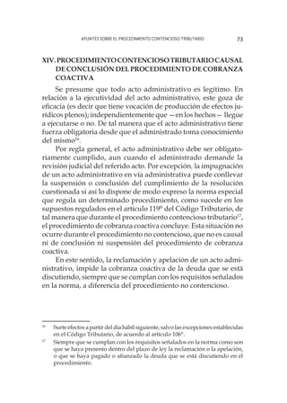 Apuntes sobre el Procedimiento Contencioso Tributario 73
XIV.Procedimientocontenciosotributariocausal
de conclusión del Procedimiento de cobranza
coactiva
Se presume que todo acto administrativo es legítimo. En
relación a la ejecutividad del acto administrativo, este goza de
eficacia (es decir que tiene vocación de producción de efectos ju-
rídicos plenos); independientemente que —en los hechos— llegue
a ejecutarse o no. De tal manera que el acto administrativo tiene
fuerza obligatoria desde que el administrado toma conocimiento
del mismo16
.
Por regla general, el acto administrativo debe ser obligato-
riamente cumplido, aun cuando el administrado demande la
revisión judicial del referido acto. Por excepción, la impugnación
de un acto administrativo en vía administrativa puede conllevar
la suspensión o conclusión del cumplimiento de la resolución
cuestionada si así lo dispone de modo expreso la norma especial
que regula un determinado procedimiento, como sucede en los
supuestos regulados en el artículo 119° del Código Tributario, de
tal manera que durante el procedimiento contencioso tributario17
,
el procedimiento de cobranza coactiva concluye. Esta situación no
ocurre durante el procedimiento no contencioso, que no es causal
ni de conclusión ni suspensión del procedimiento de cobranza
coactiva.
En este sentido, la reclamación y apelación de un acto admi-
nistrativo, impide la cobranza coactiva de la deuda que se está
discutiendo, siempre que se cumplan con los requisitos señalados
en la norma, a diferencia del procedimiento no contencioso.
16
	 Surte efectos a partir del día hábil siguiente, salvo las excepciones establecidas
en el Código Tributario, de acuerdo al artículo 106°.
17
	 Siempre que se cumplan con los requisitos señalados en la norma como son
que se haya presento dentro del plazo de ley la reclamación o la apelación,
o que se haya pagado o afianzado la deuda que se está discutiendo en el
procedimiento.
 
