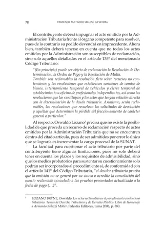 Francisco Pantigoso Velloso Da Silveira78
El contribuyente deberá impugnar el acto emitido por la Ad-
ministración Tributaria frente al órgano competente para resolver,
pues de lo contrario su pedido devendrá en improcedente. Ahora
bien, también deberá tenerse en cuenta que no todos los actos
emitidos por la Administración son susceptibles de reclamación,
sino solo aquellos detallados en el artículo 135° del mencionado
Código Tributario:
“(En principio) puede ser objeto de reclamación la Resolución de De-
terminación, la Orden de Pago y la Resolución de Multa.
También son reclamables la resolución ficta sobre recursos no con-
tenciosos y las resoluciones que establezcan sanciones de comiso de
bienes, internamiento temporal de vehículos y cierre temporal de
establecimiento u oficina de profesionales independientes, así como las
resoluciones que las sustituyan y los actos que tengan relación directa
con la determinación de la deuda tributaria. Asimismo, serán recla-
mables, las resoluciones que resuelvan las solicitudes de devolución
y aquéllas que determinan la pérdida del fraccionamiento de carácter
general o particular.”
Al respecto, Oswaldo Lozano3
precisa que no existe la posibi-
lidad de que proceda un recurso de reclamación respecto de actos
emitidos por la Administración Tributaria que no se encuentren
dentro del citado artículo, pues de ser admitidos por error lo único
que se lograría es incrementar la carga procesal de la SUNAT.
La facultad para cuestionar el acto tributario por parte del
contribuyente tiene algunas limitaciones, pues no solo deberá
tener en cuenta los plazos y los requisitos de admisibilidad, sino
que los medios probatorios para sustentar su cuestionamiento solo
podrán ser incorporados al procedimiento si, de conformidad con
el artículo 141° del Código Tributario, “el deudor tributario prueba
que la omisión no se generó por su causa o acredite la cancelación del
monto reclamado vinculado a las pruebas presentadas actualizado a la
fecha de pago (…)”.
3
	 LOZANO BRYNE, Oswaldo. Los actos reclamables en el procedimiento contencioso
tributario. Temas de Derecho Tributario y de Derecho Público. Libro de Homenaje
a Armando Zolezzi Möller. Palestra Editores, Lima 2006, p. 580.
 