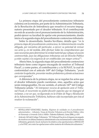 La SUNAT como juez y parte en el procedimiento contencioso tributario 79
La primera etapa del procedimiento contencioso tributario
culmina con la emisión, por parte de la Administración Tributaria,
de la Resolución de Intendencia que resuelve el recurso impug-
natorio presentado por el deudor tributario. Si el contribuyente
no está de acuerdo con el pronunciamiento de la Administración,
podrá ejercer su facultad de apelar este pronunciamiento, dando
inicio a la segunda etapa del procedimiento contencioso tributario.
Sobre lo desarrollado, Sandra Sevillano, detalla que: “en la
primera etapa del procedimiento contencioso, la Administración resulta
obligada, por iniciativa del particular, a ejercer su potestad de revisar
sus actos y, en tal medida, debe efectuar todas las comprobaciones que
sean necesarias para determinar la verdad material que subyace al asunto
controvertido, pues las obligaciones tributarias son de Derecho Público
y están sujetas a la exigencia de ser establecidas con mayor certeza”4
.
Ahora bien, la segunda etapa del procedimiento contencioso
tributario tiene como órgano encargado de resolver al Tribunal
Fiscal5
, y como partes, al contribuyente y a la SUNAT, la cual de
conformidad con el artículo 149° del Código Tributario, “puede
contestar la apelación, presentar medios probatorios y demás actuaciones
que correspondan”.
A diferencia de la primera etapa, no se regulan los actos que
el deudor tributario puede cuestionar, sino, aquellos actos que
serán inimpugnables. En ese sentido, el artículo 147° del Código
Tributario señala: “Al interponer recurso de apelación ante el Tribu-
nal Fiscal, el recurrente no podrá discutir aspectos que no impugnó al
reclamar, a no ser que, no figurando en la Orden de Pago o Resolución
de la Administración Tributaria, hubiesen sido incorporados por ésta al
resolver la reclamación”.
4
	 SEVILLANO SÁNCHEZ, Sandra. Régimen de nulidades en el procedimiento
administrativo— tributario. Temas de Derecho Tributario y de Derecho Público. Libro
de Homenaje a Armando Zolezzi Möller. Palestra Editores, Lima 2006, p. 619.
5
	 Artículo 143 del Código Tributario: “El Tribunal Fiscal es el órgano encargado
de resolver en última instancia administrativa las reclamaciones sobre materia
tributaria, general y local, inclusive la relativa a las aportaciones a ESSALUD
y a la ONP, así como las apelaciones sobre materia de tributación aduanera.”
 