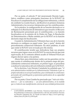 La SUNAT como juez y parte en el procedimiento contencioso tributario 81
Por su parte, el artículo 5° del mencionado Decreto Legis-
lativo, establece como principales funciones de la SUNAT: (i)
Fiscalizar el cumplimiento de las obligaciones tributarias, a efecto
de combatir la evasión fiscal y, (ii) Resolver en primera Instancia
Administrativa los recursos interpuestos por los contribuyentes.
En la práctica, la configuración de su función decisoria se ve
reflejada en la Resolución de Intendencia que resuelve el Recurso
de Reclamación presentado por el contribuyente; y su función
fiscalizadora en la emisión de la Orden de Pago, la Resolución
de Determinación o Multa emitida por la SUNAT en la función
decisoria etapa de fiscalización.
Cuando la Administración Tributaria hace uso de la función
decisoria se configura su papel como “juez y parte” dentro del
procedimiento contencioso tributario. En otras palabras, el acto
que emite la SUNAT será revisada por ella misma.
El contribuyente tendrá que defenderse bajo sus propios
recursos para lograr crear en la SUNAT la convicción de que está
equivocada, de lo contrario deberá acudir al Tribunal Fiscal (un
órgano decisor ajeno a las partes).
Ahora bien, para determinar cuáles son las garantías con las
que cuenta el contribuyente dentro de la primera etapa del pro-
cedimiento contencioso tributario, en primer lugar, se procederá
a analizar la naturaleza del acto tributario emitido por la SUNAT.
En la doctrina, Luis Hernán Castañeda ha señalado que; “el
acto administrativo emitido por la Administración Tributaria es por su
propia naturaleza un acto personalísimo, pues está basado en condiciones
personales del contribuyente y expresiones particulares de su capacidad
contributiva”8
.
Por su parte, César Gamba ha precisado que “todo acto tribu-
tario es — por su naturaleza — un acto administrativo, en la medida
que se trata de una manifestación externa de una entidad perteneciente
8
	 CASTAÑEDA RAMIREZ, Luis Hernán. Ponencia Individual sobre el
Procedimiento Contencioso Administrativo. Revista del Instituto Peruano
de Derecho Tributario No. 19. Puede ser leída en: http://www.ipdt.org/
editor/docs/03_Rev19_LHCR.pdf.
 