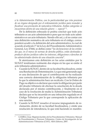 Francisco Pantigoso Velloso Da Silveira82
a la Administración Pública, con la particularidad que ésta proviene
de un órgano designado por el ordenamiento jurídico para recaudar y
fiscalizar una prestación de naturaleza tributaria. Ambas categorías se
encuentran dentro de una relación género — especie”9
.
De la definición esbozada se podría concluir que todo acto
tributario es un acto administrativo pero que no todo acto admi-
nistrativo es un acto tributario. Siendo ello así, y al no contar con
una definición normativa de acto tributario en el código, corres-
ponderá acudir a la definición del acto administrativo, la cual de
acuerdo al artículo 1° de la Ley del Procedimiento Administrativo
General, Ley 27444, se define como “las declaraciones de las entida-
des que, en el marco de normas de derecho público, están destinadas a
producir efectos jurídicos sobre los intereses, obligaciones o derechos de
los administrados dentro de una situación concreta”.
Si aterrizamos esta definición en los actos emitidos por la
SUNAT tendríamos realmente dos etapas en las que se emite el
acto tributario-administrativo:
1.	 Cuando la SUNAT, dentro de su facultad fiscalizadora, emite
una Resolución de Determinación. Lo que está generando aquí
es una declaración de que el contribuyente no ha realizado
una correcta determinación de la obligación tributaria por
lo que la administración hace un recálculo. Con la Orden de
Pago su objetivo es declarar que existe la obligación por parte
del deudor tributario de efectuar la cancelación de la deuda
declarada por el mismo contribuyente, y finalmente en el
caso de la resolución de multa la Administración Tributaria
declara que se ha incurrido en una infracción regulada en el
Código Tributario por lo que corresponde la aplicación de
una sanción.
2.	 Cuando la SUNAT resuelve el recurso impugnatorio de re-
clamación, dentro de su facultad fiscalizadora, y emite una
resolución de intendencia, lo que está haciendo es manifes-
9
	 GAMBA, César. Régimen Jurídico de los Procedimientos Tributarios. Manual
de Procedimientos y Procesos Tributarios. Centro de Investigación de las
Administraciones Tributarias (CIAT). ARA Editores, 2007.
 