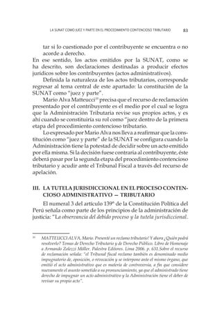 La SUNAT como juez y parte en el procedimiento contencioso tributario 83
tar si lo cuestionado por el contribuyente se encuentra o no
acorde a derecho.
En ese sentido, los actos emitidos por la SUNAT, como se
ha descrito, son declaraciones destinadas a producir efectos
jurídicos sobre los contribuyentes (actos administrativos).
Definida la naturaleza de los actos tributarios, corresponde
regresar al tema central de este apartado: la constitución de la
SUNAT como “juez y parte”.
Mario Alva Matteucci10
precisa que el recurso de reclamación
presentado por el contribuyente es el medio por el cual se logra
que la Administración Tributaria revise sus propios actos, y es
ahí cuando se constituiría su rol como “juez dentro de la primera
etapa del procedimiento contencioso tributario.
Lo expresado por Mario Alva nos lleva a reafirmar que la cons-
titución como “juez y parte” de la SUNAT se configura cuando la
Administración tiene la potestad de decidir sobre un acto emitido
por ella misma. Si la decisión fuese contraria al contribuyente, éste
deberá pasar por la segunda etapa del procedimiento contencioso
tributario y acudir ante el Tribunal Fiscal a través del recurso de
apelación.
III.	La Tutela jurisdiccional en el proceso conten-
cioso administrativo — tributario
El numeral 3 del artículo 139° de la Constitución Política del
Perú señala como parte de los principios de la administración de
justicia: “La observancia del debido proceso y la tutela jurisdiccional.
10
	 MATTEUCCI ALVA, Mario. Presenté un reclamo tributario! Y ahora ¿Quién podrá
resolverlo? Temas de Derecho Tributario y de Derecho Público. Libro de Homenaje
a Armando Zolezzi Möller. Palestra Editores. Lima 2006. p. 631.Sobre el recurso
de reclamación señala: “el Tribunal fiscal reclamo también es denominado medio
impugnatorio de, oposición, o revocación y se interpone ante el mismo órgano, que
emitió el acto administrativo que es materia de controversia, a fin que considere
nuevamente el asunto sometido a su pronunciamiento, ya que el administrado tiene
derecho de impugnar un acto administrativo y la Administración tiene el deber de
revisar su propio acto”.
 