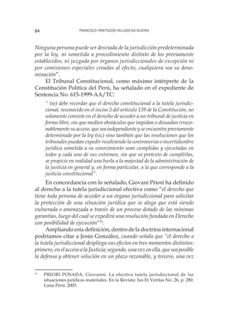 Francisco Pantigoso Velloso Da Silveira84
Ninguna persona puede ser desviada de la jurisdicción predeterminada
por la ley, ni sometida a procedimiento distinto de los previamente
establecidos, ni juzgada por órganos jurisdiccionales de excepción ni
por comisiones especiales creadas al efecto, cualquiera sea su deno-
minación”.
El Tribunal Constitucional, como máximo intérprete de la
Constitución Política del Perú, ha señalado en el expediente de
Sentencia No. 615-1999-AA/TC:
“ (se) debe recordar que el derecho constitucional a la tutela jurisdic-
cional, reconocido en el inciso 3 del artículo 139 de la Constitución, no
solamente consiste en el derecho de acceder a un tribunal de justicia en
forma libre, sin que medien obstáculos que impidan o disuadan irrazo-
nablemente su acceso, que sea independiente y se encuentre previamente
determinado por la ley (sic) sino también que las resoluciones que los
tribunales puedan expedir resolviendo la controversia o incertidumbre
jurídica sometida a su conocimiento sean cumplidas y ejecutadas en
todos y cada uno de sus extremos, sin que so pretexto de cumplirlas,
se propicie en realidad una burla a la majestad de la administración de
la justicia en general y, en forma particular, a la que corresponde a la
justicia constitucional”.
En concordancia con lo señalado, Giovani Priori ha definido
al derecho a la tutela jurisdiccional efectiva como “el derecho que
tiene toda persona de acceder a un órgano jurisdiccional para solicitar
la protección de una situación jurídica que se alega que está siendo
vulnerada o amenazada a través de un proceso dotado de las mínimas
garantías, luego del cual se expedirá una resolución fundada en Derecho
con posibilidad de ejecución”11
.
Ampliando esta definición, dentro de la doctrina internacional
podríamos citar a Jesús González, cuando señala que “el derecho a
la tutela jurisdiccional despliega sus efectos en tres momentos distintos:
primero, en el acceso a la Justicia; segundo, una vez en ella, que sea posible
la defensa y obtener solución en un plazo razonable, y tercero, una vez
11
	 PRIORI POSADA, Giovanni. La efectiva tutela jurisdiccional de las
situaciones jurídicas materiales. En la Revista: Ius Et Veritas No. 26, p. 280.
Lima Perú. 2003.
 