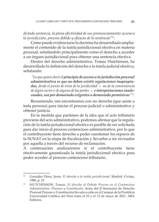 La SUNAT como juez y parte en el procedimiento contencioso tributario 85
dictada sentencia, la plena efectividad de sus pronunciamiento: acceso a
la jurisdicción, proceso debido y eficacia de la sentencia”12
.
Como puede evidenciarse la doctrina ha desarrollado amplia-
mente el contenido de la tutela jurisdiccional efectiva en materia
procesal, señalándolo principalmente como el derecho a acceder
a un órgano jurisdiccional para obtener una sentencia efectiva.
Dentro del derecho administrativo, Tomas Hutchinson, ha
desarrollado la definición del derecho a la tutela judicial efectiva,
señalando:
“Lo que quiere decir el principio de acceso a la jurisdicción procesal
administrativa es que no deben existir regulaciones inapropia-
das, desde el punto de vista de la juridicidad — no de la conveniencia
de algún sector o de alguna de las partes — e interpretaciones inade-
cuadas, sea por demasiado exigentes o demasiado permisivas”13
.
Resumiendo, nos encontramos con un derecho (que asiste a
toda persona) para iniciar el proceso judicial o administrativo y
obtener justicia.
En la medida que partimos de la idea que el acto tributario
proviene del acto administrativo, podemos afirmar que la regula-
ción de la tutela jurisdiccional efectiva es pasible de ser solicitada
para dar inicio al proceso contencioso administrativo, por lo que
el contribuyente tiene derecho a poder cuestionar los reparos de
la SUNAT en la etapa de fiscalización y llevarlos a ser revisados
por aquella a través del recurso de reclamación.
A continuación analizaremos si el contribuyente tiene
efectivamente garantizada la tutela jurisdiccional efectiva para
poder acceder al proceso contencioso tributario.
12
	 González Pérez, Jesús. El derecho a la tutela jurisdiccional. Madrid: Civitas,
1980, p. 21.
13
	 HUTCHINSON, Tomas. El derecho al Debido Proceso en el Contencioso
Administrativo. Procesos y Constitución. Actas del II Seminario de Derecho
Procesal Proceso y Constitución llevado a cabo en el Campus de la Pontificia
Universidad Católica del Perú entre el 10 y el 13 de mayo de 2011. ARA
Editores.
 