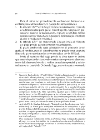 Francisco Pantigoso Velloso Da Silveira86
Para el inicio del procedimiento contencioso tributario, el
contribuyente deberá tener en cuenta dos circunstancias:
1.	 El artículo 137°14
del Código Tributario señala como requisito
de admisibilidad para que el contribuyente cumpla con pre-
sentar el recurso de reclamación, el plazo de 20 días hábiles
contados desde el día hábil siguiente a aquel en que se notificó
el acto o resolución recurrida.
2.	 El artículo 136°15
del mencionado Código señala el requisito
del pago previo para interponer reclamaciones.
El plazo establecido sería coherente con el principio de se-
guridad jurídica, pues el contribuyente no puede tener un plazo
ilimitado para cuestionar los actos resueltos por la SUNAT.
Sobre el requisito del pago previo se debe tener en cuenta
que este solo procede cuando el contribuyente presentó el recurso
fuera del plazo establecido o realiza un reclamo parcial, y adicio-
nalmente, en caso de la Orden de Pago, no será necesario cuando
14
	 Numeral 2 del artículo 137 del Código Tributario, la reclamación se iniciará
de acuerdo a los requisitos y condiciones siguientes: “Plazo: Tratándose de
reclamaciones contra Resoluciones de Determinación, Resoluciones de Multa,
resoluciones que resuelven las solicitudes de devolución, resoluciones que
determinan la pérdida del fraccionamiento general o particular y los actos
que tengan relación directa con la determinación de la deuda tributaria,
éstas se presentarán en el término improrrogable de veinte (20) días hábiles
computados desde el día hábil siguiente a aquél en que se notificó el acto o
resolución recurrida. De no interponerse las reclamaciones contra las reso-
luciones que determinan la pérdida del fraccionamiento general o particular
y contra los actos vinculados con la determinación de la deuda dentro del
plazo antes citado, dichas resoluciones y actos quedarán firmes.”
15
	 Artículo 136 del Código Tributario: “Tratándose de Resoluciones de Deter-
minación y de Multa, para interponer reclamación no es requisito el pago
previo de la deuda tributaria por la parte que constituye motivo de la recla-
mación; pero para que ésta sea aceptada, el reclamante deberá acreditar que
ha abonado la parte de la deuda no reclamada actualizada hasta la fecha en
que realice el pago.
	
Para interponer reclamación contra la Orden de Pago es requisito acreditar
el pago previo de la totalidad de la deuda tributaria actualizada hasta la
fecha en que realice el pago, excepto en el caso establecido en el numeral 3
del inciso a) del Artículo 119.”
 