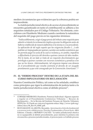La SUNAT como juez y parte en el procedimiento contencioso tributario 87
medien circunstancias que evidencien que la cobranza podría ser
improcedente.
La tutela jurisdiccional efectiva de acceso al procedimiento se
encuentra garantizado en tanto el contribuyente se adhiera a los
requisitos señalados por el Código Tributario. No obstante, coin-
cidimos con Humberto Medrano cuando cuestiona la naturaleza
del requisito del pago previo en los siguientes términos:
“Indiscutiblemente, exigir el pago previo del tributo como requisito para
admitir a trámite la reclamación implica ejecutar la obligación antes de
haberse establecido de manera definitiva si la misma es o no procedente.
La aplicación de tal regla supone que las exigencias fiscales (…) solo
podrían ser impugnadas por quienes cuentan con medios económicos que
les permite pagar la suma de la cual se reclama y, en cambio, impediría
o dificultaría el ejercicio del derecho a quienes carecen de tales medios.
Por lo tanto, de un lado se trata de un requisito discriminatorio que
privilegia a quienes cuentan con recursos económicos y penaliza a los
que no los tienen. Adicionalmente, tal exigencia impone una demora
en el procedimiento que resulta contraria al derecho de ser juzgado
prontamente y que está consagrado por la Convención Americana”.16
IV.	El “debido proceso” dentro de la etapa del re-
curso impugnatorio de reclamación
Nuestra Constitución Política, tal como se ha señalado, establece
como principios que rigen la administración de justicia tanto a la
tutela jurisdiccional efectiva como al debido proceso17
.
16
	 CORNEJO MEDRANO, Humberto. Ponencia Individual: Algunos aspectos
a regular en el Procedimiento Contencioso Tributario — Recurso de
Reclamación—. En la Revista del Instituto Peruano de Derecho Tributario
(IPDT) No. 19. Puede ser vista en el siguiente enlace: http://www.ipdt.org/
editor/docs/06_Rev19_HMC.pdf.
17
	 BUSTAMANTE ALARCÓN, Reynaldo. Aproximación al derecho fundamental
a un proceso justo o debido proceso. Derechos Fundamentales y Proceso Justo. ARA
Editores. Citando a MONROY GALVÉZ: “la tutela jurisdiccional efectiva
no es equiparable al debido procedimiento, pues mientras la primera está
circunscrita a procesos jurisdiccionales, el proceso justo o el debido proceso
 