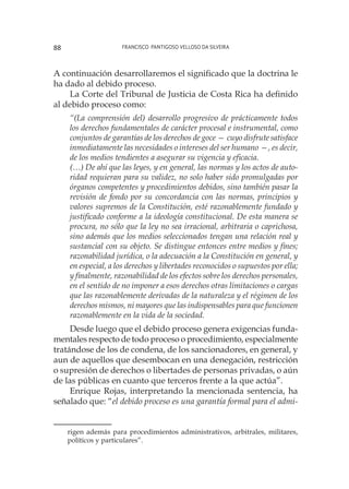 Francisco Pantigoso Velloso Da Silveira88
A continuación desarrollaremos el significado que la doctrina le
ha dado al debido proceso.
La Corte del Tribunal de Justicia de Costa Rica ha definido
al debido proceso como:
“(La comprensión del) desarrollo progresivo de prácticamente todos
los derechos fundamentales de carácter procesal e instrumental, como
conjuntos de garantías de los derechos de goce — cuyo disfrute satisface
inmediatamente las necesidades o intereses del ser humano —, es decir,
de los medios tendientes a asegurar su vigencia y eficacia.
(…) De ahí que las leyes, y en general, las normas y los actos de auto-
ridad requieran para su validez, no solo haber sido promulgadas por
órganos competentes y procedimientos debidos, sino también pasar la
revisión de fondo por su concordancia con las normas, principios y
valores supremos de la Constitución, esté razonablemente fundado y
justificado conforme a la ideología constitucional. De esta manera se
procura, no sólo que la ley no sea irracional, arbitraria o caprichosa,
sino además que los medios seleccionados tengan una relación real y
sustancial con su objeto. Se distingue entonces entre medios y fines;
razonabilidad jurídica, o la adecuación a la Constitución en general, y
en especial, a los derechos y libertades reconocidos o supuestos por ella;
y finalmente, razonabilidad de los efectos sobre los derechos personales,
en el sentido de no imponer a esos derechos otras limitaciones o cargas
que las razonablemente derivadas de la naturaleza y el régimen de los
derechos mismos, ni mayores que las indispensables para que funcionen
razonablemente en la vida de la sociedad.
Desde luego que el debido proceso genera exigencias funda-
mentales respecto de todo proceso o procedimiento, especialmente
tratándose de los de condena, de los sancionadores, en general, y
aun de aquellos que desembocan en una denegación, restricción
o supresión de derechos o libertades de personas privadas, o aún
de las públicas en cuanto que terceros frente a la que actúa”.
Enrique Rojas, interpretando la mencionada sentencia, ha
señalado que: “el debido proceso es una garantía formal para el admi-
rigen además para procedimientos administrativos, arbitrales, militares,
políticos y particulares”.
 