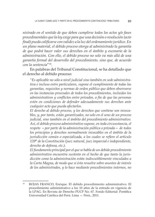 La SUNAT como juez y parte en el procedimiento contencioso tributario 89
nistrado en el sentido de que deben cumplirse todos los actos y/o fases
procedimentales que la ley exige para que una decisión o resolución (acto
final) pueda calificarse con validez a la luz del ordenamiento jurídico. En
un plano material, el debido proceso otorga al administrado la garantía
de que podrá hacer valer sus derechos en el ámbito y escenario de la
administración. Con ello, el debido proceso no solo va más allá de una
garantía formal del desarrollo del procedimiento, sino que, de acuerdo
con la sentencia”18
.
En palabras del Tribunal Constitucional, se ha detallado que
el derecho al debido proceso:
“Es aplicable no sólo a nivel judicial sino también en sede administra-
tiva e incluso entre particulares, supone el cumplimiento de todas las
garantías, requisitos y normas de orden público que deben observarse
en las instancias procesales de todos los procedimientos, incluidos los
administrativos y conflictos entre privados, a fin de que las personas
estén en condiciones de defender adecuadamente sus derechos ante
cualquier acto que pueda afectarlos.
El derecho al debido proceso, y los derechos que contiene son invoca-
bles, y, por tanto, están garantizados, no solo en el seno de un proceso
judicial, sino también en el ámbito del procedimiento administrativo.
Así, el debido proceso administrativo supone, en toda circunstancia, el
respeto —por parte de la administración pública o privada— de todos
los principios y derechos normalmente invocables en el ámbito de la
jurisdicción común o especializada, a los cuales se refiere el artículo
139° de la Constitución (juez natural, juez imparcial e independiente,
derecho de defensa, etc.).
El fundamento principal por el que se habla de un debido procedimiento
administrativo encuentra sustento en el hecho de que tanto la juris-
dicción como la administración están indiscutiblemente vinculados a
la Carta Magna, de modo que si ésta resuelve sobre asuntos de interés
de los administrados, y lo hace mediante procedimientos internos, no
18
	 ROJAS FRANCO, Enrique. El debido procedimiento administrativo. El
procedimiento administrativo a los 10 años de la entrada en vigencia de
la LPAG. En Revista de Derecho PUCP No. 67. Fondo Editorial: Pontifica
Universidad Católica del Perú. Lima — Perú., 2011.
 