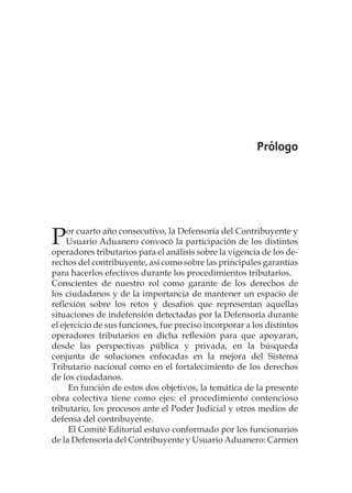 Prólogo
Por cuarto año consecutivo, la Defensoría del Contribuyente y
Usuario Aduanero convocó la participación de los distintos
operadores tributarios para el análisis sobre la vigencia de los de-
rechos del contribuyente, así como sobre las principales garantías
para hacerlos efectivos durante los procedimientos tributarios.
Conscientes de nuestro rol como garante de los derechos de
los ciudadanos y de la importancia de mantener un espacio de
reflexión sobre los retos y desafíos que representan aquellas
situaciones de indefensión detectadas por la Defensoría durante
el ejercicio de sus funciones, fue preciso incorporar a los distintos
operadores tributarios en dicha reflexión para que apoyaran,
desde las perspectivas pública y privada, en la búsqueda
conjunta de soluciones enfocadas en la mejora del Sistema
Tributario nacional como en el fortalecimiento de los derechos
de los ciudadanos.
En función de estos dos objetivos, la temática de la presente
obra colectiva tiene como ejes: el procedimiento contencioso
tributario, los procesos ante el Poder Judicial y otros medios de
defensa del contribuyente.
El Comité Editorial estuvo conformado por los funcionarios
de la Defensoría del Contribuyente y Usuario Aduanero: Carmen
 