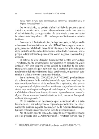 Francisco Pantigoso Velloso Da Silveira90
existe razón alguna para desconocer las categorías invocables ante el
órgano jurisdiccional”19
.
De lo señalado, se podría definir al debido proceso en el
ámbito administrativo como la herramienta con la que cuenta
el administrado, para garantizar la existencia de un correcto
funcionamiento y desarrollo de los procedimientos adminis-
trativos.
En materia tributaria, dentro de la primera etapa del procedi-
miento contencioso tributario, es la SUNAT la encargada de velar
por garantizar el debido procedimiento antes, durante y después
de la emisión de los actos tributarios; sobre todo cuando al ser la
propia administración quien actúa como órgano fiscalizador y
decisor.
El reflejo de este derecho fundamental dentro del Código
Tributario, puede evidenciarse, por ejemplo en el numeral 2 del
artículo 109° que dispone como causal de nulidad de los actos
tributarios aquellos que hubiesen sido dictados prescindiendo
totalmente del procedimiento legal establecido, o que sean con-
trarios a la ley o norma con rango inferior.
En el informe No. 079-2002-SUNAT/K00000 profundizan-
do sobre el tema de la nulidad se señala que “no constituye un
recurso independiente al de la reclamación o apelación, sino que es
un argumento de defensa que debe merituarse conjuntamente con los
demás argumentos planteados por el contribuyente. En este sentido, la
nulidad deberá tramitarse de acuerdo con la etapa en la que se encuentre
el procedimiento contencioso-tributario, es decir, dentro de la etapa de
reclamación o apelación”.
De lo señalado, se desprende que la nulidad de un acto
tributario es el remedio procesal regulado para eliminar del orde-
namiento jurídico aquella declaración de la Administración que
ha sido emitida sin considerar el debido procedimiento.
No obstante, ante lo señalado, surge la interrogante respecto
de si es posible que la Administración Tributaria siendo juez y
19
	 TRIBUNAL CONSTITUCIONAL. Expediente No. 03891-2011-PA/TC.
 
