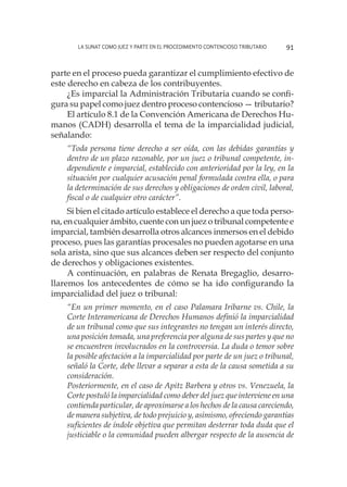 La SUNAT como juez y parte en el procedimiento contencioso tributario 91
parte en el proceso pueda garantizar el cumplimiento efectivo de
este derecho en cabeza de los contribuyentes.
¿Es imparcial la Administración Tributaria cuando se confi-
gura su papel como juez dentro proceso contencioso — tributario?
El artículo 8.1 de la Convención Americana de Derechos Hu-
manos (CADH) desarrolla el tema de la imparcialidad judicial,
señalando:
“Toda persona tiene derecho a ser oída, con las debidas garantías y
dentro de un plazo razonable, por un juez o tribunal competente, in-
dependiente e imparcial, establecido con anterioridad por la ley, en la
situación por cualquier acusación penal formulada contra ella, o para
la determinación de sus derechos y obligaciones de orden civil, laboral,
fiscal o de cualquier otro carácter”.
Si bien el citado artículo establece el derecho a que toda perso-
na, en cualquier ámbito, cuente con un juez o tribunal competente e
imparcial, también desarrolla otros alcances inmersos en el debido
proceso, pues las garantías procesales no pueden agotarse en una
sola arista, sino que sus alcances deben ser respecto del conjunto
de derechos y obligaciones existentes.
A continuación, en palabras de Renata Bregaglio, desarro-
llaremos los antecedentes de cómo se ha ido configurando la
imparcialidad del juez o tribunal:
“En un primer momento, en el caso Palamara Iribarne vs. Chile, la
Corte Interamericana de Derechos Humanos definió la imparcialidad
de un tribunal como que sus integrantes no tengan un interés directo,
una posición tomada, una preferencia por alguna de sus partes y que no
se encuentren involucrados en la controversia. La duda o temor sobre
la posible afectación a la imparcialidad por parte de un juez o tribunal,
señaló la Corte, debe llevar a separar a esta de la causa sometida a su
consideración.
Posteriormente, en el caso de Apitz Barbera y otros vs. Venezuela, la
Corte postuló la imparcialidad como deber del juez que interviene en una
contienda particular, de aproximarse a los hechos de la causa careciendo,
de manera subjetiva, de todo prejuicio y, asimismo, ofreciendo garantías
suficientes de índole objetiva que permitan desterrar toda duda que el
justiciable o la comunidad pueden albergar respecto de la ausencia de
 