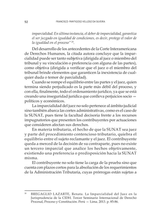 Francisco Pantigoso Velloso Da Silveira92
imparcialidad. En última instancia, el deber de imparcialidad, garantiza
el ser juzgado en igualdad de condiciones, es decir, protege el valor de
la igualdad en el proceso”20
.
Del desarrollo de los antecedentes de la Corte Interamericana
de Derechos Humanos, la citada autora concluye que la impar-
cialidad puede ser tanto subjetiva (dirigida al juez o miembro del
tribunal y su vinculación o preferencia con alguna de las partes),
como objetiva (dirigida a verificar que el juez o el miembro del
tribunal brinde elementos que garanticen la inexistencia de cual-
quier duda o temor de parcialidad).
Cuando se rompe el equilibrio entre las partes y el juez, quien
termina siendo perjudicado es la parte más débil del proceso, y
con ella, finalmente, todo el ordenamiento jurídico, ya que se está
creando una inseguridad jurídica que conlleva perjuicios socio —
políticos y económicos.
La imparcialidad del juez no solo pertenece al ámbito judicial
sino también abarca las cortes administrativas, como es el caso de
la SUNAT, pues tiene la facultad decisoria frente a los recursos
impugnatorios que presenten los contribuyentes por actuaciones
que consideren afectan sus derechos.
En materia tributaria, el hecho de que la SUNAT sea juez
y parte del procedimiento contencioso tributario, quiebra el
equilibrio entre el sujeto reclamante y el juez. El contribuyente
queda a merced de la decisión de su contraparte, pues no existe
un tercero imparcial que analice los hechos objetivamente,
existiendo una preferencia o predisposición hacia la SUNAT
misma.
El contribuyente no solo tiene la carga de la prueba sino que
cuenta con plazos cortos para la absolución de los requerimientos
de la Administración Tributaria, cuyas prórrogas están sujetas a
20
	 BREGAGLIO LAZARTE, Renata. La Imparcialidad del Juez en la
Jurisprudencia de la CIDH. Tercer Seminario Internacional de Derecho
Procesal, Proceso y Constitución. Perú — Lima. 2013. p. 85-86.
 