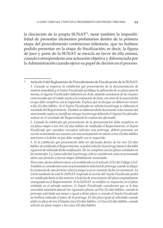 La SUNAT como juez y parte en el procedimiento contencioso tributario 93
la discreción de la propia SUNAT21
, tiene también la imposibi-
lidad de presentar elementos probatorios dentro de la primera
etapa del procedimiento contencioso tributario, que no hubiese
podido presentar en la etapa de fiscalización; es decir, la figura
de juez y parte de la SUNAT se mezcla en favor de ella misma,
cuando correspondería una actuación objetiva y diferenciada por
la Administración cuando ejerce su papel de decisor en el proceso.
21
	 Artículo 8 del Reglamento de Procedimiento de Fiscalización de la SUNAT:
	
1. Cuando se requiera la exhibición y/o presentación de la documentación de
manera inmediata y el Sujeto Fiscalizado justifique la aplicación de un plazo para la
misma, el Agente Fiscalizador elaborará un Acta, dejando constancia de las razones
comunicadas por el citado sujeto y la evaluación de éstas, así como de la nueva fecha
en que debe cumplirse con lo requerido. El plazo que se otorgue no deberá ser menor
a dos (2) días hábiles. Si el Sujeto Fiscalizado no solicita la prórroga se elaborará el
resultado del Requerimiento. También se elaborará dicho documento si las razones del
mencionado sujeto no justifican otorgar la prórroga debiendo el Agente Fiscalizador
indicar en el resultado del Requerimiento la evaluación efectuada.
	
2. Cuando la exhibición y/o presentación de la documentación deba cumplirse en
un plazo mayor a los tres (3) días hábiles de notificado el Requerimiento, el Sujeto
Fiscalizado que considere necesario solicitar una prórroga, deberá presentar un
escrito sustentando sus razones con una anticipación no menor a tres (3) días hábiles
anteriores a la fecha en que debe cumplir con lo requerido.
	
3. Si la exhibición y/o presentación debe ser efectuada dentro de los tres (3) días
hábiles de notificado el Requerimiento, se podrá solicitar la prórroga hasta el día hábil
siguiente de realizada dicha notificación. De no cumplirse con los plazos señalados en
los numerales 2 y 3 para solicitar la prórroga, ésta se considerará como no presentada
salvo caso fortuito o fuerza mayor debidamente sustentado.
	
Para estos efectos deberá estarse a lo establecido en el artículo 1315 del Código Civil.
También se considerará como no presentada la solicitud de prórroga cuando se alegue
la existencia de caso fortuito o fuerza mayor y no se sustente dicha circunstancia. La
Carta mediante la cual la SUNAT responda el escrito del Sujeto Fiscalizado podrá
ser notificada hasta el día anterior a la fecha de vencimiento del plazo originalmente
consignado en el Requerimiento. Si la SUNAT no notifica su respuesta, en el plazo
señalado en el párrafo anterior, el Sujeto Fiscalizado considerará que se le han
concedido automáticamente los siguientes plazos: a) Dos (2) días hábiles, cuando la
prórroga solicitada sea menor o igual a dicho plazo; o cuando el Sujeto Fiscalizado
no hubiera indicado el plazo de la prórroga. b) Un plazo igual al solicitado cuando
pidió un plazo de tres (3) hasta cinco (5) días hábiles. c) Cinco (5) días hábiles, cuando
solicitó un plazo mayor a los cinco (5) días hábiles
 