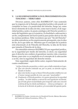Francisco Pantigoso Velloso Da Silveira94
V.	La seguridad jurídica en el procedimiento con-
tencioso — tributario
Diversos autores, entre ellos RADBRUCH22
, han sostenido
que la exigencia de la llamada seguridad jurídica sólo puede ser
cumplida en base a la positividad del derecho. Surge así, como
tercer elemento de la idea de éste, como nuevo factor, el de segu-
ridad jurídica, junto a la pauta axiológica del Derecho positivo y
meta del legislador que es la justicia y la finalidad o adecuación a
un fin, complemento del factor justicia para poder derivar de ella
las normas jurídicas. Debe recordarse que por “fin del Derecho”
no debe entenderse un fin empíricamente perseguido, sino la idea
de fin, de lo que debe ser. Mientras que el concepto de la justicia
está relacionado al de Filosofía del Derecho, la idea de fin tiene
que tomarla el Derecho de la ética.
Ha entendido entonces RADBRUCH por seguridad jurídica,
no la seguridad por medio del derecho, es decir, esa seguridad
que el derecho nos confiere al garantizar nuestra vida o nuestros
bienes, pues ésta va ya implícita en el concepto de la adecuación
a un fin, sino la seguridad del derecho mismo.
Esta seguridad, según dicho autor, requiere básicamente de
cuatro condiciones:
“a)	Que el derecho sea positivo, es decir, que se halle estatuido en Leyes.
b)	 Que este derecho estatuido sea, por su parte, un derecho seguro,
basado en hechos.
c)	 Que estos hechos en que se basa el Derecho puedan establecerse con
el menor margen posible de error, que sean “practicables”.
d)	 Finalmente, el Derecho positivo, si se quiere garantizar la seguridad
jurídica, “no debe hallarse a merced de una legislación incidental,
que dé todo género de facilidades para troquelar cada caso concreto
en forma de ley; los checks and balances — frenos y contrapesos— de
la teoría de la división de poderes y la necesidad del aparato parla-
22
	 RADBRUCH, Gustav. Introducción a la Filosofía del Derecho. México: Breviarios
del Fondo de Cultura Económica, 1954. p. 31.
 