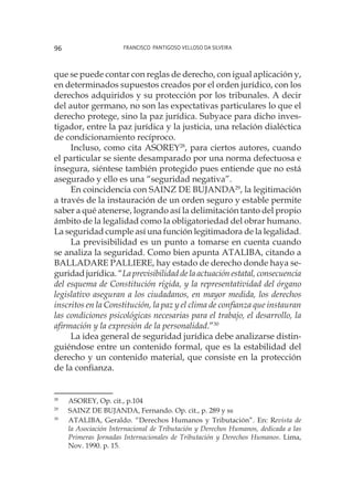 Francisco Pantigoso Velloso Da Silveira96
que se puede contar con reglas de derecho, con igual aplicación y,
en determinados supuestos creados por el orden jurídico, con los
derechos adquiridos y su protección por los tribunales. A decir
del autor germano, no son las expectativas particulares lo que el
derecho protege, sino la paz jurídica. Subyace para dicho inves-
tigador, entre la paz jurídica y la justicia, una relación dialéctica
de condicionamiento recíproco.
Incluso, como cita ASOREY28
, para ciertos autores, cuando
el particular se siente desamparado por una norma defectuosa e
insegura, siéntese también protegido pues entiende que no está
asegurado y ello es una “seguridad negativa”.
En coincidencia con SAINZ DE BUJANDA29
, la legitimación
a través de la instauración de un orden seguro y estable permite
saber a qué atenerse, logrando así la delimitación tanto del propio
ámbito de la legalidad como la obligatoriedad del obrar humano.
La seguridad cumple así una función legitimadora de la legalidad.
La previsibilidad es un punto a tomarse en cuenta cuando
se analiza la seguridad. Como bien apunta ATALIBA, citando a
BALLADARE PALLIERE, hay estado de derecho donde haya se-
guridad jurídica. “La previsibilidad de la actuación estatal, consecuencia
del esquema de Constitución rígida, y la representatividad del órgano
legislativo aseguran a los ciudadanos, en mayor medida, los derechos
inscritos en la Constitución, la paz y el clima de confianza que instauran
las condiciones psicológicas necesarias para el trabajo, el desarrollo, la
afirmación y la expresión de la personalidad.”30
La idea general de seguridad jurídica debe analizarse distin-
guiéndose entre un contenido formal, que es la estabilidad del
derecho y un contenido material, que consiste en la protección
de la confianza.
28
	 ASOREY, Op. cit., p.104
29
	 SAINZ DE BUJANDA, Fernando. Op. cit., p. 289 y ss
30
	 ATALIBA, Geraldo. “Derechos Humanos y Tributación”. En: Revista de
la Asociación Internacional de Tributación y Derechos Humanos, dedicada a las
Primeras Jornadas Internacionales de Tributación y Derechos Humanos. Lima,
Nov. 1990. p. 15.
 