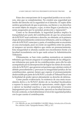 La SUNAT como juez y parte en el procedimiento contencioso tributario 97
Estas dos concepciones de la seguridad jurídica no se exclu-
yen, sino que se complementan. No existirá una seguridad por
medio del derecho sin la seguridad en el derecho. El sujeto debe
sentirse garantizado de que su persona, sus bienes y sus derechos
no serán objeto de ataques, o que, si éstos llegan a producirse, le
serán asegurados por la sociedad, protección y reparación31
.
Como se ha desarrollado, la seguridad jurídica implica la
tranquilidad por parte del contribuyente de que las actuaciones
de la SUNAT sean conforme a derecho, no obstante, en la primera
etapa del procedimiento contencioso tributario, ante la configura-
ción de la SUNAT como juez y parte, el contribuyente se encuentra
en una encrucijada, pues no existe un equilibrio entre las partes,
ni tampoco un tercero objetivo que emita un pronunciamiento.
Esta inseguridad se ahonda cuando nos encontramos frente a la
facultad recaudatoria con la que suele actuar la Administración
Tributaria.
Últimamente, se han visto cambios normativos en materia
tributaria que buscan asegurar el cumplimiento de las obligacio-
nes tributarias por parte de los contribuyentes, pero ello ha sido
acompañado por la desesperación de lograr las metas de recauda-
ción de la SUNAT, que generan actuaciones que atentan contra el
debido procedimiento y provocan la inseguridad jurídica de los
contribuyentes, quienes tienen que esperar el pronunciamiento
desfavorable por parte de la SUNAT y acudir al Tribunal Fiscal con
la finalidad de poder ejercer plenamente su derecho de defensa.
Como puede evidenciarse, la existencia de una meta recau-
datoria deriva a la SUNAT dentro de su facultad fiscalizadora
a reparar la mayor cantidad de operaciones, emitir algún valor
y ejercer su facultad coactiva; y una vez presentado el recurso
impugnatorio por el contribuyente, ejercerá su facultad decisora.
En este contexto, es fácil determinar el nivel de seguridad jurídica
con la que cuenta el contribuyente.
31
	 Cfr. DELOS, cit. por ALZAMORA VALDEZ, Mario. Introducción al Derecho.
8va. edición. Lima: Tipografía Sesator, 1982. p. 117.
 