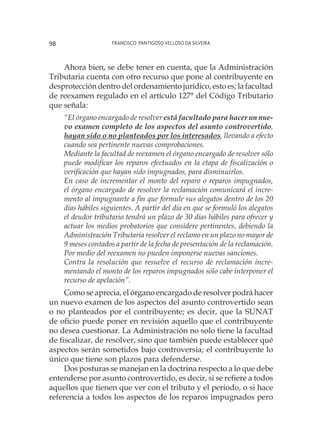 Francisco Pantigoso Velloso Da Silveira98
Ahora bien, se debe tener en cuenta, que la Administración
Tributaria cuenta con otro recurso que pone al contribuyente en
desprotección dentro del ordenamiento jurídico, esto es; la facultad
de reexamen regulado en el artículo 127° del Código Tributario
que señala:
“El órgano encargado de resolver está facultado para hacer un nue-
vo examen completo de los aspectos del asunto controvertido,
hayan sido o no planteados por los interesados, llevando a efecto
cuando sea pertinente nuevas comprobaciones.
Mediante la facultad de reexamen el órgano encargado de resolver sólo
puede modificar los reparos efectuados en la etapa de fiscalización o
verificación que hayan sido impugnados, para disminuirlos.
En caso de incrementar el monto del reparo o reparos impugnados,
el órgano encargado de resolver la reclamación comunicará el incre-
mento al impugnante a fin que formule sus alegatos dentro de los 20
días hábiles siguientes. A partir del día en que se formuló los alegatos
el deudor tributario tendrá un plazo de 30 días hábiles para ofrecer y
actuar los medios probatorios que considere pertinentes, debiendo la
Administración Tributaria resolver el reclamo en un plazo no mayor de
9 meses contados a partir de la fecha de presentación de la reclamación.
Por medio del reexamen no pueden imponerse nuevas sanciones.
Contra la resolución que resuelve el recurso de reclamación incre-
mentando el monto de los reparos impugnados sólo cabe interponer el
recurso de apelación”.
Como se aprecia, el órgano encargado de resolver podrá hacer
un nuevo examen de los aspectos del asunto controvertido sean
o no planteados por el contribuyente; es decir, que la SUNAT
de oficio puede poner en revisión aquello que el contribuyente
no desea cuestionar. La Administración no solo tiene la facultad
de fiscalizar, de resolver, sino que también puede establecer qué
aspectos serán sometidos bajo controversia; el contribuyente lo
único que tiene son plazos para defenderse.
Dos posturas se manejan en la doctrina respecto a lo que debe
entenderse por asunto controvertido, es decir, si se refiere a todos
aquellos que tienen que ver con el tributo y el periodo, o si hace
referencia a todos los aspectos de los reparos impugnados pero
 