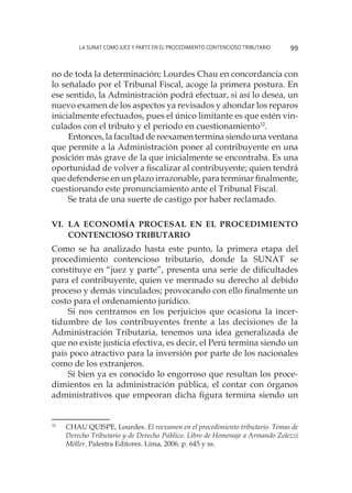La SUNAT como juez y parte en el procedimiento contencioso tributario 99
no de toda la determinación; Lourdes Chau en concordancia con
lo señalado por el Tribunal Fiscal, acoge la primera postura. En
ese sentido, la Administración podrá efectuar, si así lo desea, un
nuevo examen de los aspectos ya revisados y ahondar los reparos
inicialmente efectuados, pues el único limitante es que estén vin-
culados con el tributo y el periodo en cuestionamiento32
.
Entonces, la facultad de reexamen termina siendo una ventana
que permite a la Administración poner al contribuyente en una
posición más grave de la que inicialmente se encontraba. Es una
oportunidad de volver a fiscalizar al contribuyente; quien tendrá
que defenderse en un plazo irrazonable, para terminar finalmente,
cuestionando este pronunciamiento ante el Tribunal Fiscal.
Se trata de una suerte de castigo por haber reclamado.
Vi.	La economía procesal en el procedimiento
contencioso tributario
Como se ha analizado hasta este punto, la primera etapa del
procedimiento contencioso tributario, donde la SUNAT se
constituye en “juez y parte”, presenta una serie de dificultades
para el contribuyente, quien ve mermado su derecho al debido
proceso y demás vinculados; provocando con ello finalmente un
costo para el ordenamiento jurídico.
Si nos centramos en los perjuicios que ocasiona la incer-
tidumbre de los contribuyentes frente a las decisiones de la
Administración Tributaria, tenemos una idea generalizada de
que no existe justicia efectiva, es decir, el Perú termina siendo un
país poco atractivo para la inversión por parte de los nacionales
como de los extranjeros.
Si bien ya es conocido lo engorroso que resultan los proce-
dimientos en la administración pública, el contar con órganos
administrativos que empeoran dicha figura termina siendo un
32
	 CHAU QUISPE, Lourdes. El reexamen en el procedimiento tributario. Temas de
Derecho Tributario y de Derecho Público. Libro de Homenaje a Armando Zolezzi
Möller. Palestra Editores. Lima, 2006. p. 645 y ss.
 