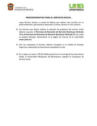 PROCEDIMIENTOS PARA EL SERVICIO SOCIAL

   como Servicio, siempre y cuando las labores que realicen sean acordes con su
   perfil profesional y permanezcan laborando, al menos, durante un año continuo.

2. Los alumnos que desean solicitar la exención de prestación del servicio social,
   deberán requisitar el Formato de Exención de Servicio Social por Artículo
   19 o el Formato de Exención de Servicio Social por Artículo 21, los cuales
   se pueden descargar directamente en la página de internet de la universidad:
   www.umb.mx

3. Una vez requisitado el formato, deberán entregarlo en la Unidad de Estudios
   Superiores, adjuntando los documentos estipulados en éste.


4. En un plazo no mayor a 30 días hábiles posteriores a la entrega de los documentos
   finales, la Universidad Mexiquense del Bicentenario expedirá la Constancia de
   Servicio Social.
 