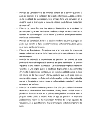  Principio de Contradicción o de audiencia bilateral. Es el derecho que tiene la
parte de oponerse a la realización de un acto determinado. A cada acción se
da la posibilidad de una reacción. Este principio tiene una atenuación en el
derecho penal, al favorecerse al supuesto culpable con la llamada “presunción
de inocencia”.
 Principio de Lealtad Procesal. Las partes no deben utilizar las actuaciones del
proceso para lograr fines fraudulentos o dolosos o alegar hechos contrarios a la
realidad. Así como tampoco utilizar medios que tiendan a entorpecer la buena
marcha del procedimiento.
 Principio de Conciliación. Ésta es la solución mediante acuerdo que logran las
partes que pone fin al litigio, con intervención de un funcionario judicial, ya sea
en el curso o antes del proceso.
 Principio de Eventualidad. Consiste en que si en una etapa del proceso se
pueden realizar varios actos, deben llevarse de manera simultánea, es decir en
el mismo lapso.
 Principio de oficialidad o disponibilidad del proceso . El primero de estos
permitió la iniciación del proceso “ex officio” sin parte pretendiente –el proceso
inquisitivo es una parte de sus facetas-. La disponibilidad del proceso tiene dos
variantes: a) Una amplia, que es la posibilidad de prescindir de él, ocurriendo a
otro medio de solución de conflictos, de ahí su indisponibilidad cuando el objeto
del mismo es de “ius cogens” y la ley proclama que es el único medio de
resolver determinados conflictos sobre todo penales: b) otra, más restringida,
que es la de adaptarse más o menos a su formalidades: adaptación admitida
en su caso por las leyes.
 Principio de la humanización del proceso. Este principio no refiere únicamente
la existencia de las buenas relaciones entre jueces y partes, sino que implica la
prohibición absoluta de que en el proceso esté presente la sevicia, física o
psíquica contra parte o tercero. Hubo un tipo de proceso –el inquisitivo-
probablemente nacido de la degeneración histórica de su tipo opuesto, del
“acusatorio, en el que el tormento llegó a formar parte probatoria importante del
juicio.
 