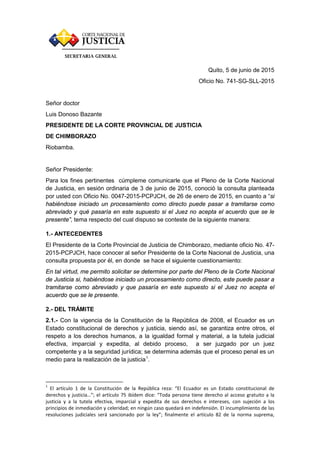 Quito, 5 de junio de 2015
Oficio No. 741-SG-SLL-2015
Señor doctor
Luis Donoso Bazante
PRESIDENTE DE LA CORTE PROVINCIAL DE JUSTICIA
DE CHIMBORAZO
Riobamba.
Señor Presidente:
Para los fines pertinentes cúmpleme comunicarle que el Pleno de la Corte Nacional
de Justicia, en sesión ordinaria de 3 de junio de 2015, conoció la consulta planteada
por usted con Oficio No. 0047-2015-PCPJCH, de 26 de enero de 2015, en cuanto a “si
habiéndose iniciado un procesamiento como directo puede pasar a tramitarse como
abreviado y qué pasaría en este supuesto si el Juez no acepta el acuerdo que se le
presente”, tema respecto del cual dispuso se conteste de la siguiente manera:
1.- ANTECEDENTES
El Presidente de la Corte Provincial de Justicia de Chimborazo, mediante oficio No. 47-
2015-PCPJCH, hace conocer al señor Presidente de la Corte Nacional de Justicia, una
consulta propuesta por él, en donde se hace el siguiente cuestionamiento:
En tal virtud, me permito solicitar se determine por parte del Pleno de la Corte Nacional
de Justicia si, habiéndose iniciado un procesamiento como directo, este puede pasar a
tramitarse como abreviado y que pasaría en este supuesto si el Juez no acepta el
acuerdo que se le presente.
2.- DEL TRÁMITE
2.1.- Con la vigencia de la Constitución de la República de 2008, el Ecuador es un
Estado constitucional de derechos y justicia, siendo así, se garantiza entre otros, el
respeto a los derechos humanos, a la igualdad formal y material, a la tutela judicial
efectiva, imparcial y expedita, al debido proceso, a ser juzgado por un juez
competente y a la seguridad jurídica; se determina además que el proceso penal es un
medio para la realización de la justicia1
.
1
El artículo 1 de la Constitución de la República reza: “El Ecuador es un Estado constitucional de
derechos y justicia…”; el artículo 75 ibídem dice: “Toda persona tiene derecho al acceso gratuito a la
justicia y a la tutela efectiva, imparcial y expedita de sus derechos e intereses, con sujeción a los
principios de inmediación y celeridad; en ningún caso quedará en indefensión. El incumplimiento de las
resoluciones judiciales será sancionado por la ley”; finalmente el artículo 82 de la norma suprema,
 