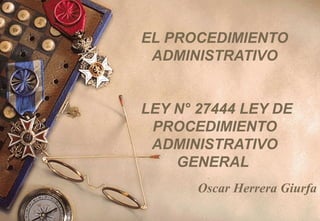EL PROCEDIMIENTO
ADMINISTRATIVO
LEY N° 27444 LEY DE
PROCEDIMIENTO
ADMINISTRATIVO
GENERAL
Oscar Herrera Giurfa
 