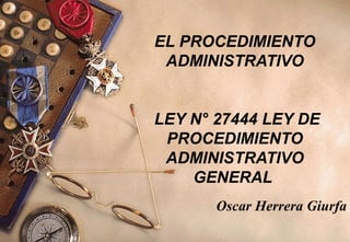 EL PROCEDIMIENTO
 ADMINISTRATIVO


LEY N° 27444 LEY DE
 PROCEDIMIENTO
 ADMINISTRATIVO
    GENERAL
       Oscar Herrera Giurfa
 