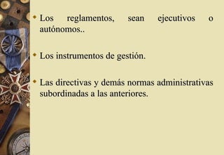  Los reglamentos,       sean    ejecutivos   o
  autónomos..

 Los instrumentos de gestión.

 Las directivas y demás normas administrativas
  subordinadas a las anteriores.
 