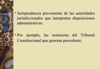  Jurisprudencia proveniente de las autoridades
  jurisdiccionales que interpreten disposiciones
  administrativas.

 Por ejemplo, las sentencias del Tribunal
  Constitucional que generan precedente.
 