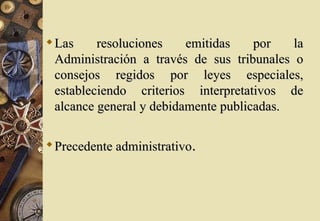  Las     resoluciones    emitidas    por   la
  Administración a través de sus tribunales o
  consejos regidos por leyes especiales,
  estableciendo criterios interpretativos de
  alcance general y debidamente publicadas.

 Precedente administrativo.
 