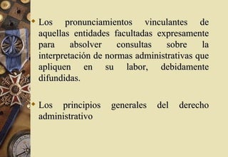  Los pronunciamientos vinculantes de
  aquellas entidades facultadas expresamente
  para     absolver    consultas   sobre    la
  interpretación de normas administrativas que
  apliquen en su labor, debidamente
  difundidas.

 Los principios    generales   del   derecho
  administrativo
 