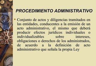 PROCEDIMIENTO ADMINISTRATIVO
 Conjunto de actos y diligencias tramitados en
  las entidades, conducentes a la emisión de un
  acto administrativo, el mismo que deberá
  producir efectos jurídicos individuales o
  individualizables       sobre        intereses,
  obligaciones o derechos de los administrados,
  de acuerdo a la definición de acto
  administrativo que señala la propia Ley
 