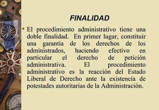 FINALIDAD
 El procedimiento administrativo tiene una
  doble finalidad. En primer lugar, constituir
  una garantía de los derechos de los
  administrados,     haciendo     efectivo    en
  particular   el     derecho     de    petición
  administrativa.        El       procedimiento
  administrativo es la reacción del Estado
  Liberal de Derecho ante la existencia de
  potestades autoritarias de la Administración.
 