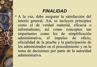 FINALIDAD
 A la vez, debe asegurar la satisfacción del
  interés general. Así, se incluyen principios
  como el de verdad material, eficacia o
  informalismo; así como conceptos tan
  importantes como los de simplificación
  administrativa, el impulso de oficio,
  oficialidad de la prueba y la participación de
  los administrados en el procedimiento y en la
  toma de decisiones por parte de la autoridad
  administrativa.
 