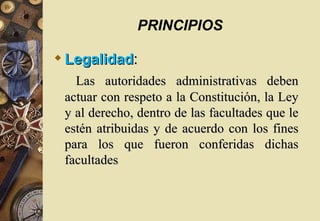 PRINCIPIOS

 Legalidad:
   Las autoridades administrativas deben
 actuar con respeto a la Constitución, la Ley
 y al derecho, dentro de las facultades que le
 estén atribuidas y de acuerdo con los fines
 para los que fueron conferidas dichas
 facultades
 