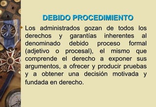 DEBIDO PROCEDIMIENTO
 Los administrados gozan de todos los
  derechos y garantías inherentes al
  denominado debido proceso formal
  (adjetivo o procesal), el mismo que
  comprende el derecho a exponer sus
  argumentos, a ofrecer y producir pruebas
  y a obtener una decisión motivada y
  fundada en derecho.
 