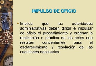 IMPULSO DE OFICIO

 Implica      que     las     autoridades
  administrativas deben dirigir e impulsar
  de oficio el procedimiento y ordenar la
  realización o práctica de los actos que
  resulten     convenientes     para     el
  esclarecimiento y resolución de las
  cuestiones necesarias
 