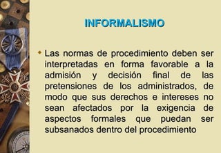 INFORMALISMO

 Las normas de procedimiento deben ser
  interpretadas en forma favorable a la
  admisión y decisión final de las
  pretensiones de los administrados, de
  modo que sus derechos e intereses no
  sean afectados por la exigencia de
  aspectos formales que puedan ser
  subsanados dentro del procedimiento
 
