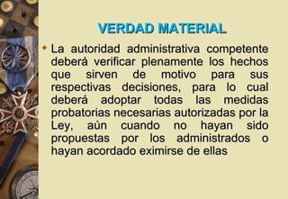 VERDAD MATERIAL
 La autoridad administrativa competente
  deberá verificar plenamente los hechos
  que sirven de motivo para sus
  respectivas decisiones, para lo cual
  deberá adoptar todas las medidas
  probatorias necesarias autorizadas por la
  Ley, aún cuando no hayan sido
  propuestas por los administrados o
  hayan acordado eximirse de ellas
 