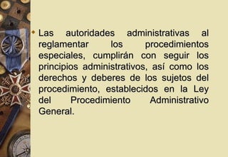  Las autoridades administrativas al
  reglamentar      los      procedimientos
  especiales, cumplirán con seguir los
  principios administrativos, así como los
  derechos y deberes de los sujetos del
  procedimiento, establecidos en la Ley
  del     Procedimiento      Administrativo
  General.
 