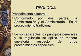TIPOLOGIA
Procedimiento bilateral.
 Conformado      por    dos   partes, la
  Administración y el Administrado. Es el
  procedimiento tradicional.

 Le son aplicables los principios generales
  y su regulación se aplica de manera
  supletoria     respecto       de     otros
  procedimientos especiales.
 