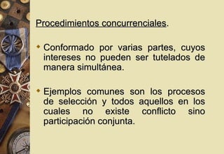 Procedimientos concurrenciales.

 Conformado por varias partes, cuyos
  intereses no pueden ser tutelados de
  manera simultánea.

 Ejemplos comunes son los procesos
  de selección y todos aquellos en los
  cuales no existe conflicto sino
  participación conjunta.
 