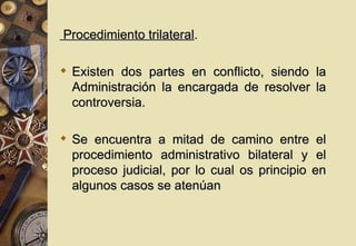 Procedimiento trilateral.

 Existen dos partes en conflicto, siendo la
  Administración la encargada de resolver la
  controversia.

 Se encuentra a mitad de camino entre el
  procedimiento administrativo bilateral y el
  proceso judicial, por lo cual os principio en
  algunos casos se atenúan
 