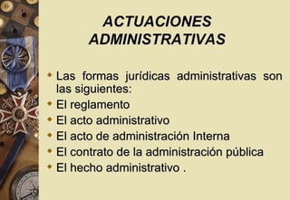 ACTUACIONES
       ADMINISTRATIVAS

 Las formas jurídicas administrativas son
  las siguientes:
 El reglamento
 El acto administrativo
 El acto de administración Interna
 El contrato de la administración pública
 El hecho administrativo .
 