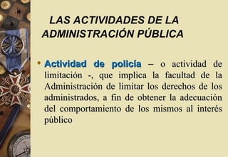 LAS ACTIVIDADES DE LA
 ADMINISTRACIÓN PÚBLICA

 Actividad de policía – o actividad de
  limitación -, que implica la facultad de la
  Administración de limitar los derechos de los
  administrados, a fin de obtener la adecuación
  del comportamiento de los mismos al interés
  público
 