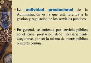  La actividad prestacional de la
  Administración es la que está referida a la
  gestión y regulación de los servicios públicos.

 En general, se entiende por servicio público
  aquel cuya prestación debe necesariamente
  asegurarse, por ser la misma de interés público
  o interés común.
 