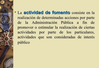  La actividad de fomento consiste en la
  realización de determinadas acciones por parte
  de la Administración Pública a fin de
  promover o estimular la realización de ciertas
  actividades por parte de los particulares,
  actividades que son consideradas de interés
  público
 